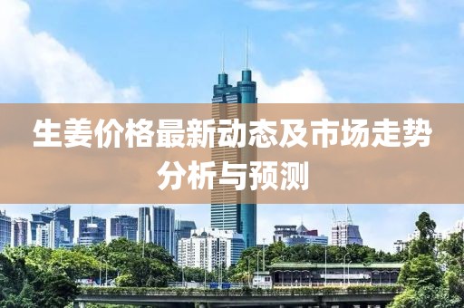 生姜價(jià)格最新動(dòng)態(tài)及市場(chǎng)走勢分析與預測