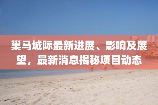 巢馬城際最新進(jìn)展、影響及展望，最新消息揭秘項目動(dòng)態(tài)