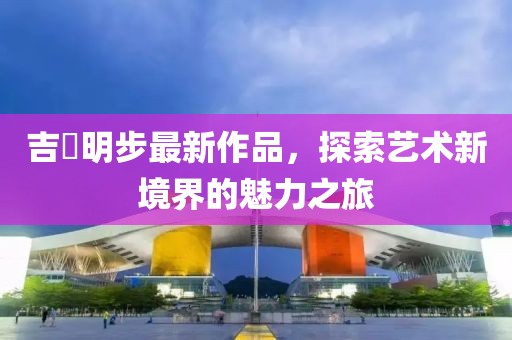吉沢明步最新作品，探索藝術(shù)新境界的魅力之旅