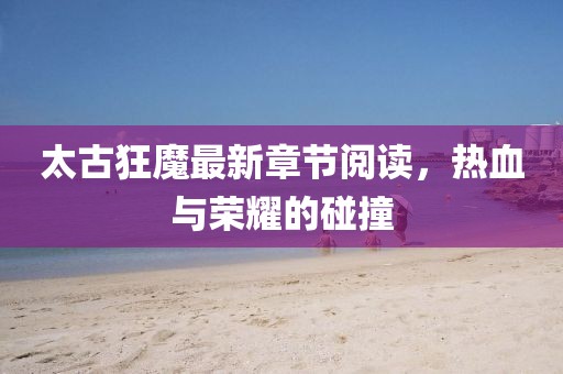 太古狂魔最新章節閱讀，熱血與榮耀的碰撞