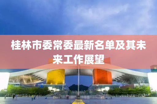 桂林市委常委最新名單及其未來(lái)工作展望
