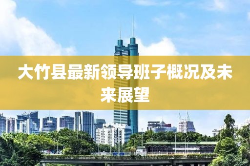 大竹縣最新領(lǐng)導班子概況及未來(lái)展望