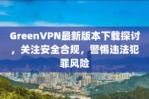 GreenVPN最新版本下載探討，關(guān)注安全合規，警惕違法犯罪風(fēng)險