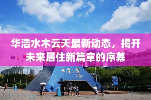 華浩水木云天最新動(dòng)態(tài)，揭開(kāi)未來(lái)居住新篇章的序幕