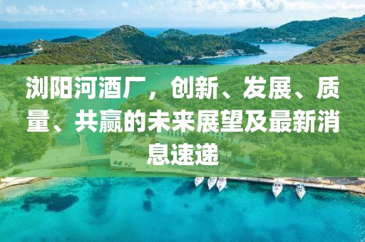 瀏陽(yáng)河酒廠(chǎng)，創(chuàng  )新、發(fā)展、質(zhì)量、共贏(yíng)的未來(lái)展望及最新消息速遞