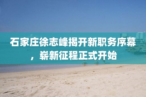 石家莊徐志峰揭開(kāi)新職務(wù)序幕，嶄新征程正式開(kāi)始