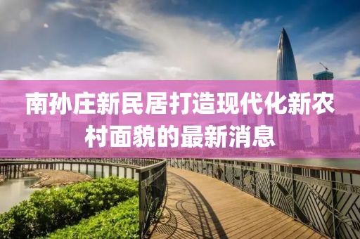南孫莊新民居打造現代化新農村面貌的最新消息