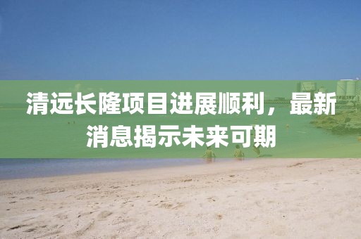 清遠長(cháng)隆項目進(jìn)展順利，最新消息揭示未來(lái)可期