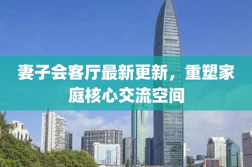 妻子會(huì )客廳最新更新，重塑家庭核心交流空間