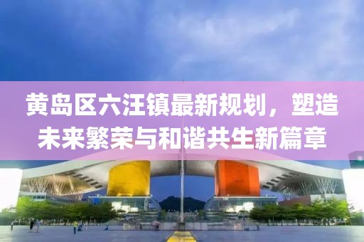黃島區六汪鎮最新規劃，塑造未來(lái)繁榮與和諧共生新篇章