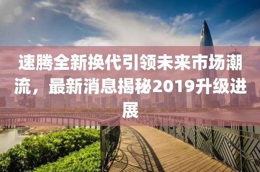 速騰全新?lián)Q代引領(lǐng)未來(lái)市場(chǎng)潮流，最新消息揭秘2019升級進(jìn)展