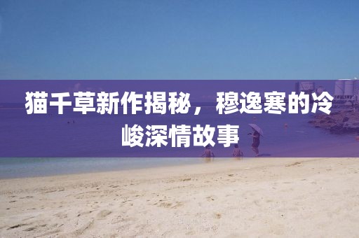 貓千草新作揭秘，穆逸寒的冷峻深情故事