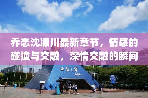 喬戀沈涼川最新章節，情感的碰撞與交融，深情交融的瞬間