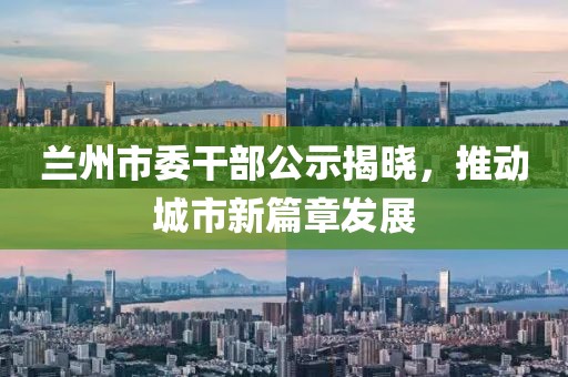 蘭州市委干部公示揭曉，推動(dòng)城市新篇章發(fā)展