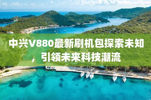 中興V880最新刷機包探索未知，引領(lǐng)未來(lái)科技潮流