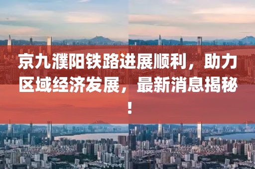京九濮陽(yáng)鐵路進(jìn)展順利，助力區域經(jīng)濟發(fā)展，最新消息揭秘！