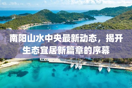南陽(yáng)山水中央最新動(dòng)態(tài)，揭開(kāi)生態(tài)宜居新篇章的序幕