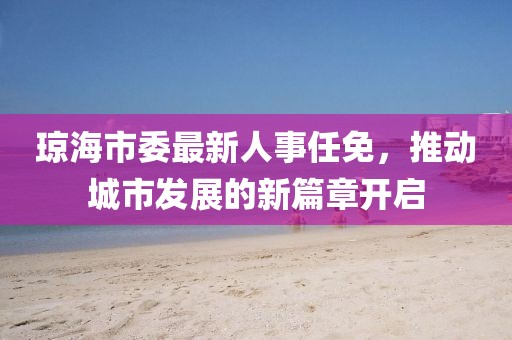 瓊海市委最新人事任免，推動(dòng)城市發(fā)展的新篇章開(kāi)啟