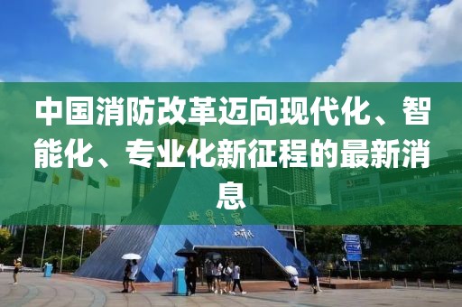 中國消防改革邁向現代化、智能化、專(zhuān)業(yè)化新征程的最新消息