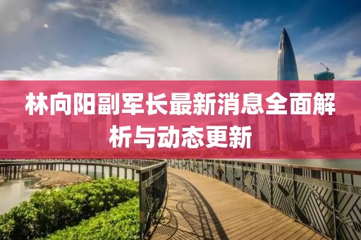 林向陽(yáng)副軍長(cháng)最新消息全面解析與動(dòng)態(tài)更新