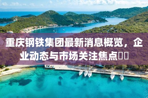 重慶鋼鐵集團最新消息概覽，企業(yè)動(dòng)態(tài)與市場(chǎng)關(guān)注焦點(diǎn)??