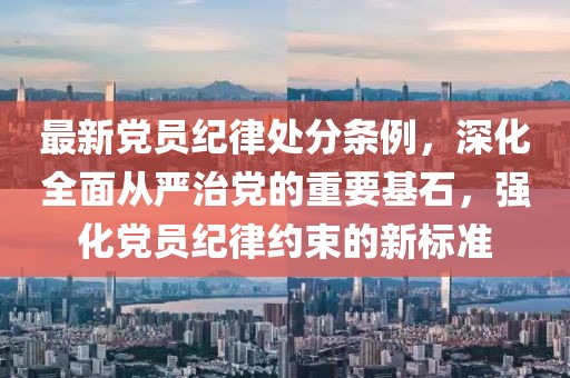 最新黨員紀律處分條例，深化全面從嚴治黨的重要基石，強化黨員紀律約束的新標準