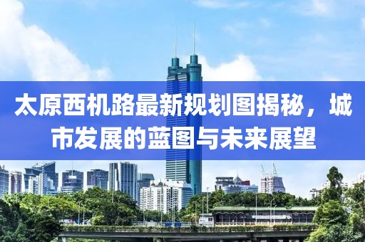 太原西機路最新規劃圖揭秘，城市發(fā)展的藍圖與未來(lái)展望