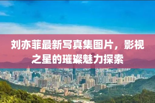 劉亦菲最新寫(xiě)真集圖片，影視之星的璀璨魅力探索