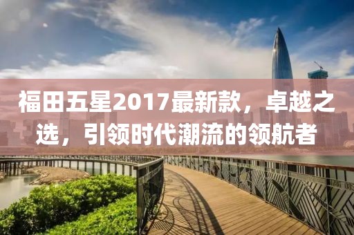 福田五星2017最新款，卓越之選，引領(lǐng)時(shí)代潮流的領(lǐng)航者