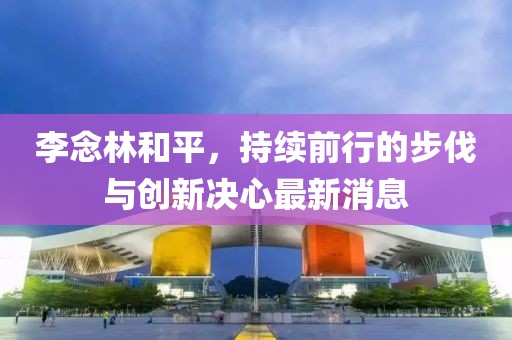 李念林和平，持續前行的步伐與創(chuàng  )新決心最新消息