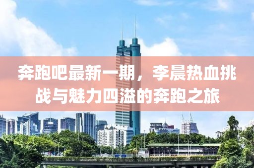 奔跑吧最新一期，李晨熱血挑戰與魅力四溢的奔跑之旅