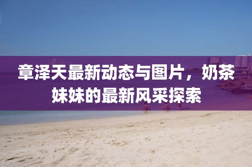 章澤天最新動(dòng)態(tài)與圖片，奶茶妹妹的最新風(fēng)采探索