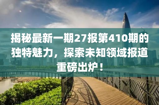 揭秘最新一期27報第410期的獨特魅力，探索未知領(lǐng)域報道重磅出爐！