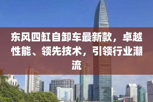東風(fēng)四缸自卸車(chē)最新款，卓越性能、領(lǐng)先技術(shù)，引領(lǐng)行業(yè)潮流
