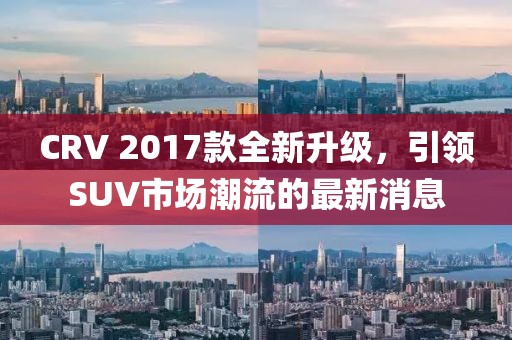 CRV 2017款全新升級，引領(lǐng)SUV市場(chǎng)潮流的最新消息
