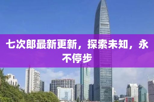 七次郎最新更新，探索未知，永不停步