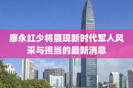 廖永紅少將展現新時(shí)代軍人風(fēng)采與擔當的最新消息