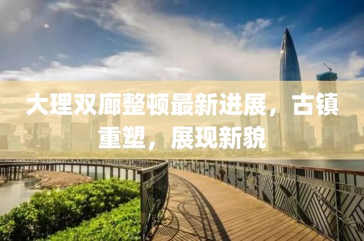 大理雙廊整頓最新進(jìn)展，古鎮重塑，展現新貌