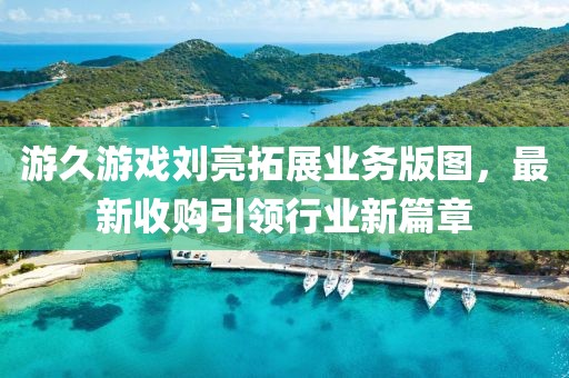 游久游戲劉亮拓展業(yè)務(wù)版圖，最新收購引領(lǐng)行業(yè)新篇章