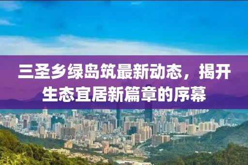 三圣鄉綠島筑最新動(dòng)態(tài)，揭開(kāi)生態(tài)宜居新篇章的序幕