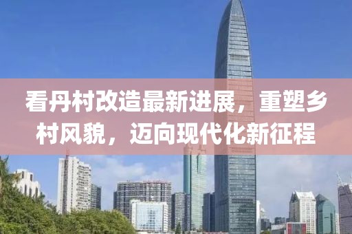 看丹村改造最新進(jìn)展，重塑鄉村風(fēng)貌，邁向現代化新征程
