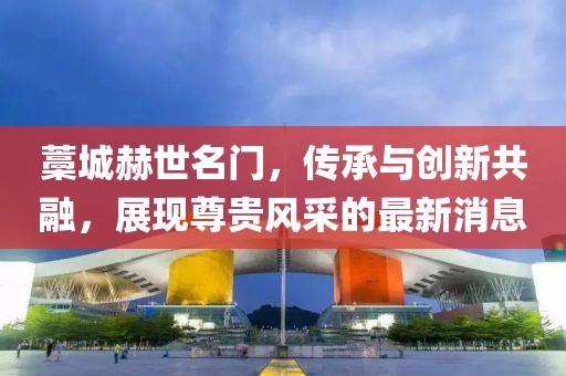 藁城赫世名門(mén)，傳承與創(chuàng  )新共融，展現尊貴風(fēng)采的最新消息