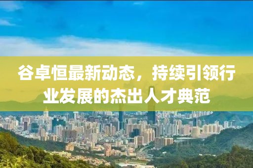 谷卓恒最新動(dòng)態(tài)，持續引領(lǐng)行業(yè)發(fā)展的杰出人才典范