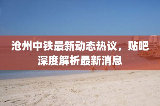 滄州中鐵最新動(dòng)態(tài)熱議，貼吧深度解析最新消息