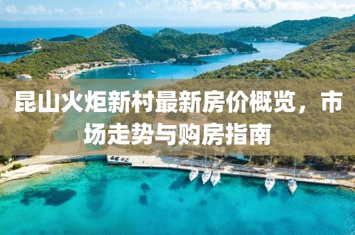 昆山火炬新村最新房?jì)r(jià)概覽，市場(chǎng)走勢與購房指南