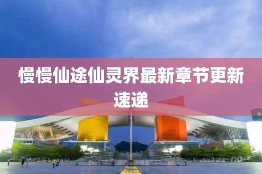 慢慢仙途仙靈界最新章節更新速遞