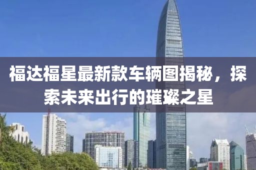 福達福星最新款車(chē)輛圖揭秘，探索未來(lái)出行的璀璨之星