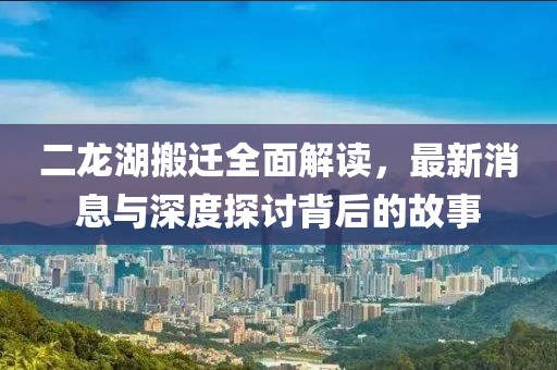 二龍湖搬遷全面解讀，最新消息與深度探討背后的故事