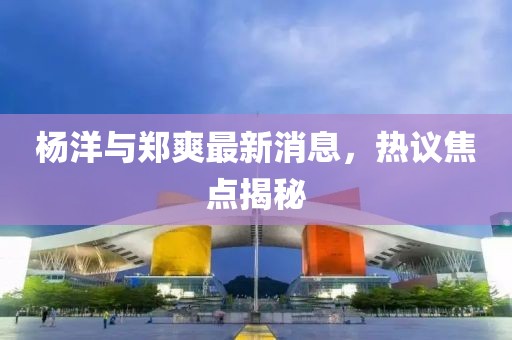 楊洋與鄭爽最新消息，熱議焦點(diǎn)揭秘