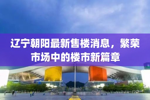 遼寧朝陽(yáng)最新售樓消息，繁榮市場(chǎng)中的樓市新篇章